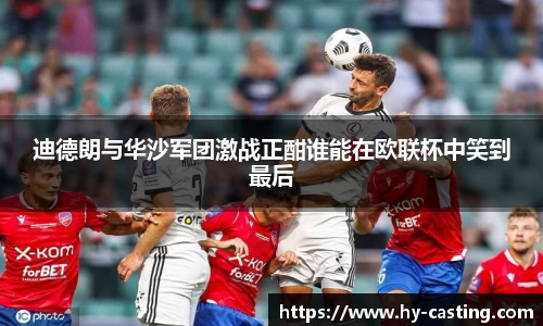 迪德朗与华沙军团激战正酣谁能在欧联杯中笑到最后